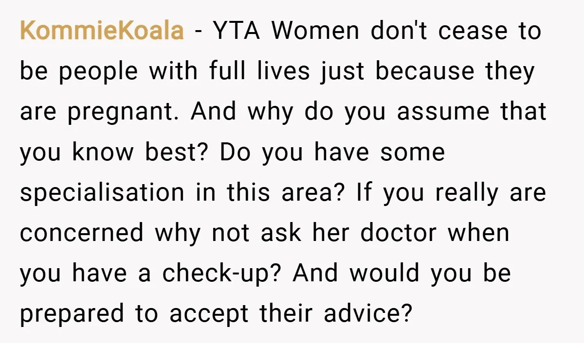 KommieKoala − YTA Women don't cease to be people with full lives just because they are pregnant. And why do you assume that you know best? Do you have some...