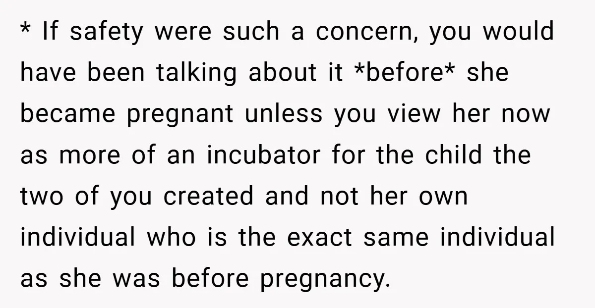 * If safety were such a concern, you would have been talking about it *before* she became pregnant unless you view her now as more of an incubator for the...