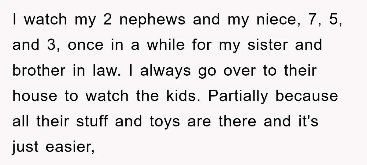 I watch my 2 nephews and my niece, 7, 5, and 3, once in a while for my sister and brother in law. I always go over to their house...