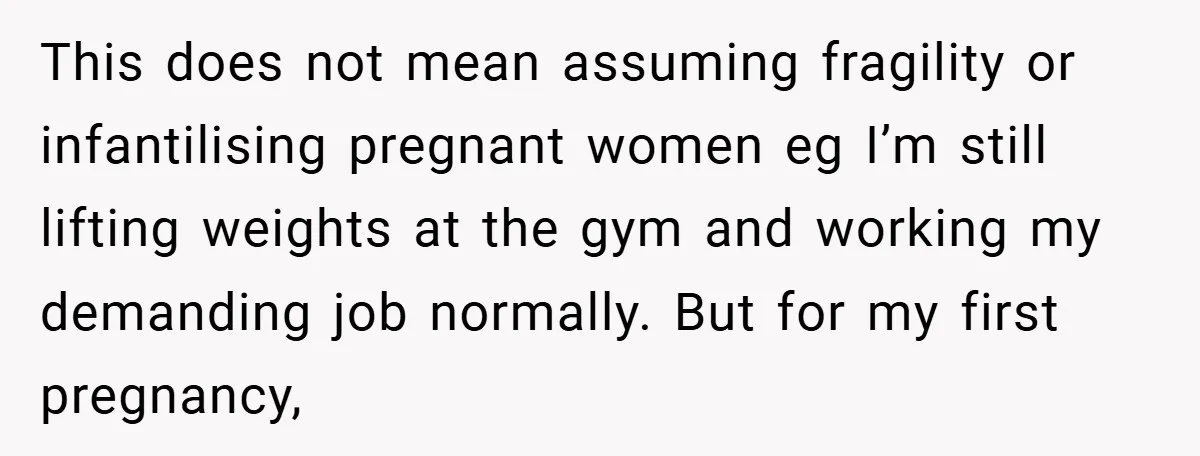 This does not mean assuming fragility or infantilising pregnant women eg I’m still lifting weights at the gym and working my demanding job normally. But for my first pregnancy,