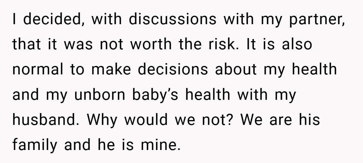 I decided, with discussions with my partner, that it was not worth the risk. It is also normal to make decisions about my health and my unborn baby’s health with...
