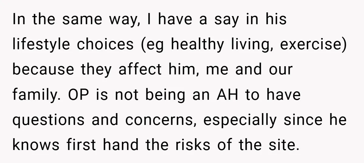 In the same way, I have a say in his lifestyle choices (eg healthy living, exercise) because they affect him, me and our family. OP is not being an AH...