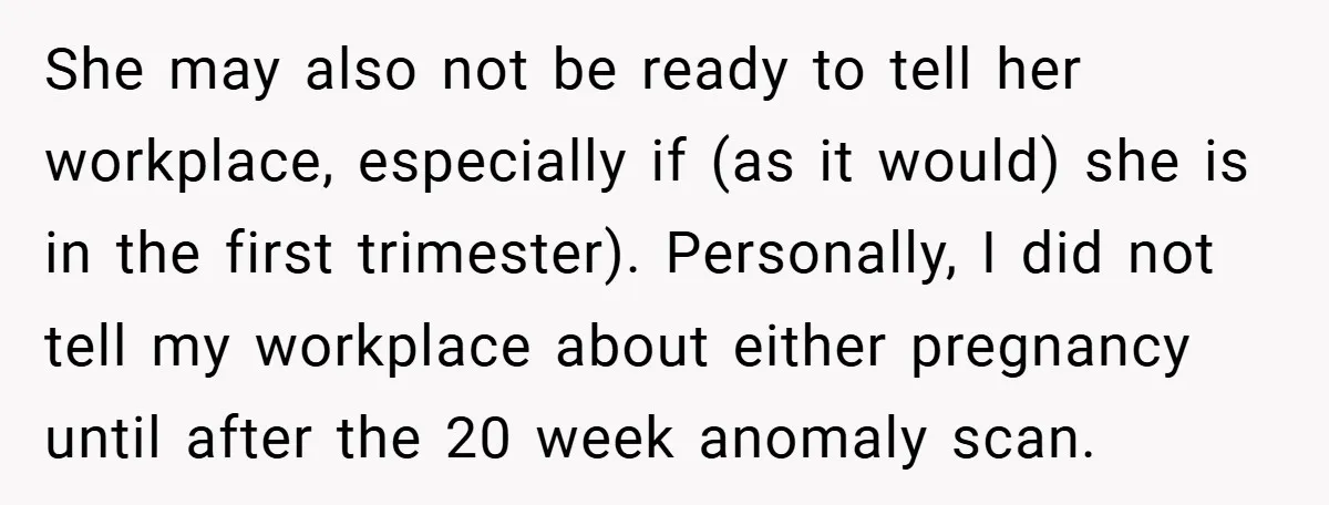 She may also not be ready to tell her workplace, especially if (as it would) she is in the first trimester). Personally, I did not tell my workplace about either...