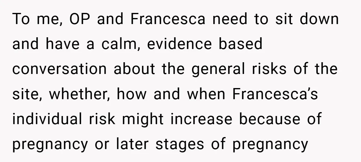 To me, OP and Francesca need to sit down and have a calm, evidence based conversation about the general risks of the site, whether, how and when Francesca’s individual risk...
