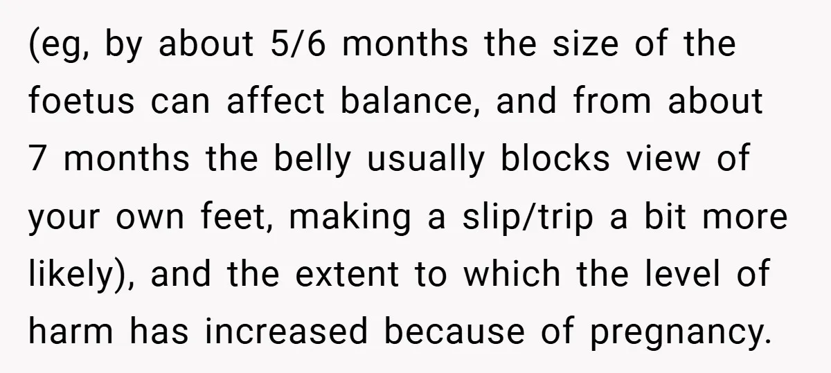 (eg, by about 5/6 months the size of the foetus can affect balance, and from about 7 months the belly usually blocks view of your own feet, making a slip/trip...