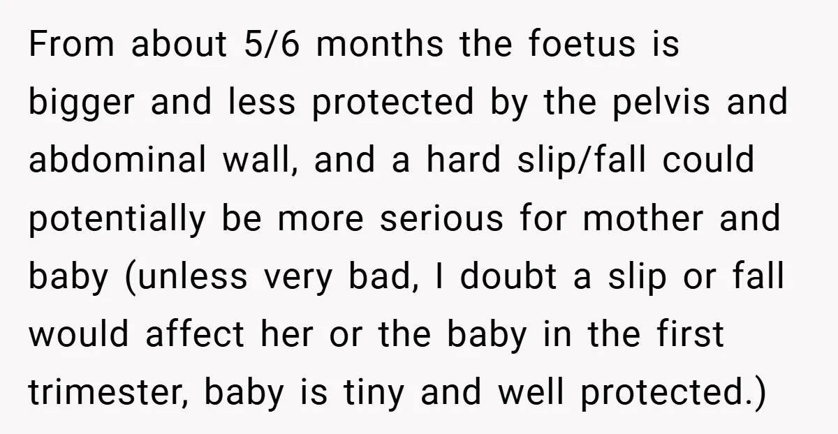 From about 5/6 months the foetus is bigger and less protected by the pelvis and abdominal wall, and a hard slip/fall could potentially be more serious for mother and baby...