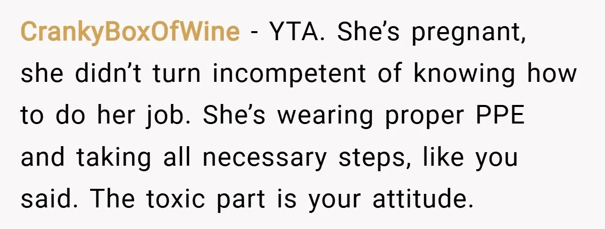 CrankyBoxOfWine − YTA. She’s pregnant, she didn’t turn incompetent of knowing how to do her job. She’s wearing proper PPE and taking all necessary steps, like you said. The toxic...