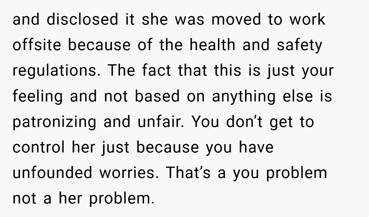 and disclosed it she was moved to work offsite because of the health and safety regulations. The fact that this is just your feeling and not based on anything else...