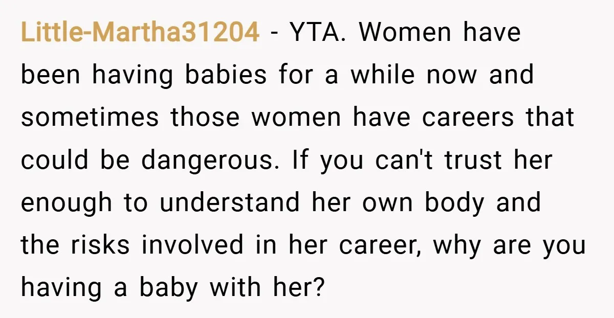 Little-Martha31204 − YTA. Women have been having babies for a while now and sometimes those women have careers that could be dangerous. If you can't trust her enough to understand...