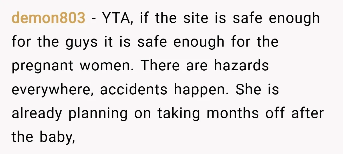 demon803 − YTA, if the site is safe enough for the guys it is safe enough for the pregnant women. There are hazards everywhere, accidents happen. She is already planning...