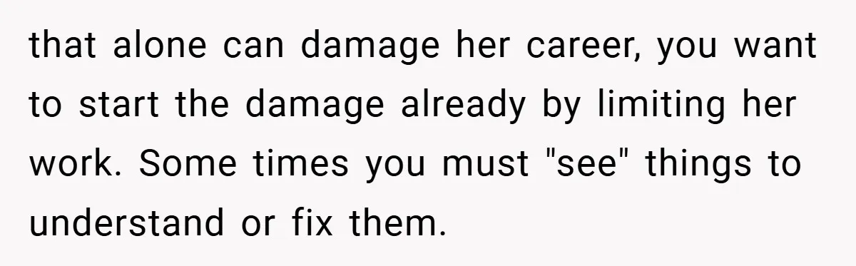 that alone can damage her career, you want to start the damage already by limiting her work. Some times you must "see" things to understand or fix them.