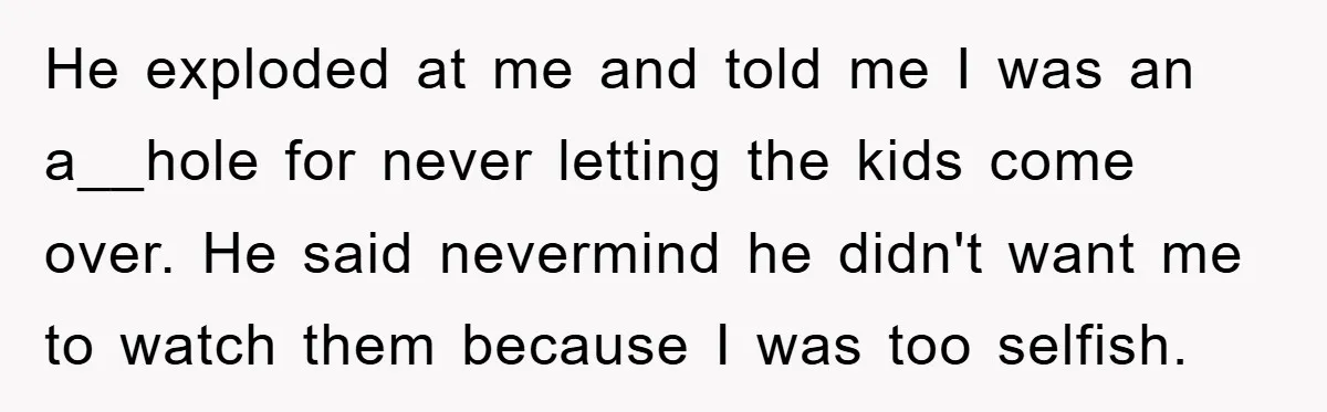 He exploded at me and told me I was an a__hole for never letting the kids come over. He said nevermind he didn't want me to watch them because I...