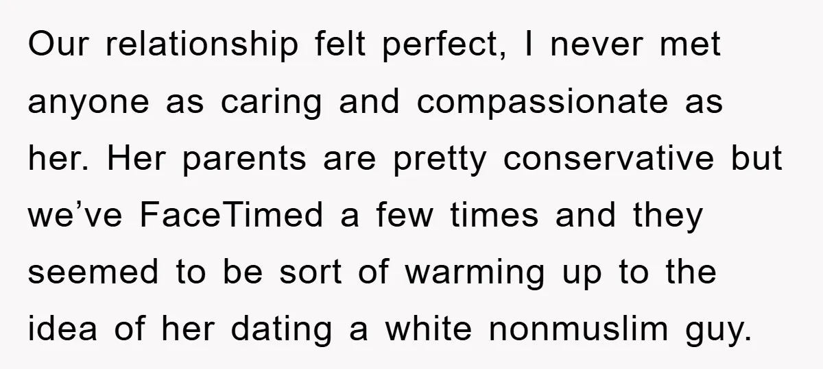 Our relationship felt perfect, I never met anyone as caring and compassionate as her. Her parents are pretty conservative but we’ve FaceTimed a few times and they seemed to be...