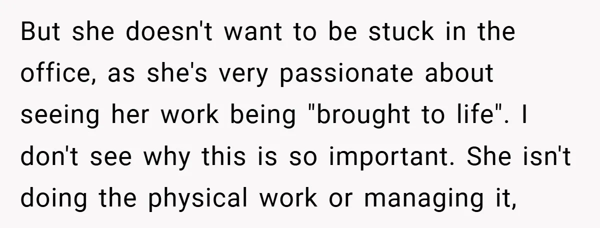 But she doesn't want to be stuck in the office, as she's very passionate about seeing her work being "brought to life". I don't see why this is so important....