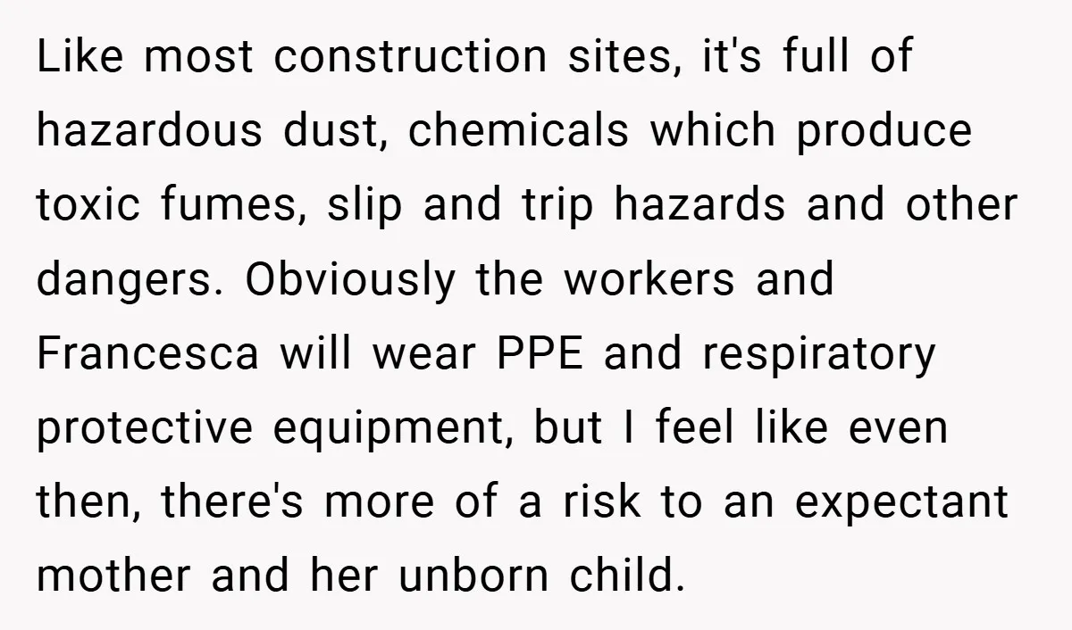 Like most construction sites, it's full of hazardous dust, chemicals which produce toxic fumes, slip and trip hazards and other dangers. Obviously the workers and Francesca will wear PPE and...