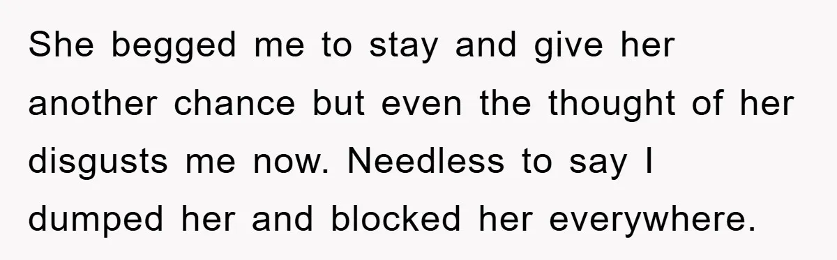 She begged me to stay and give her another chance but even the thought of her disgusts me now. Needless to say I dumped her and blocked her everywhere.