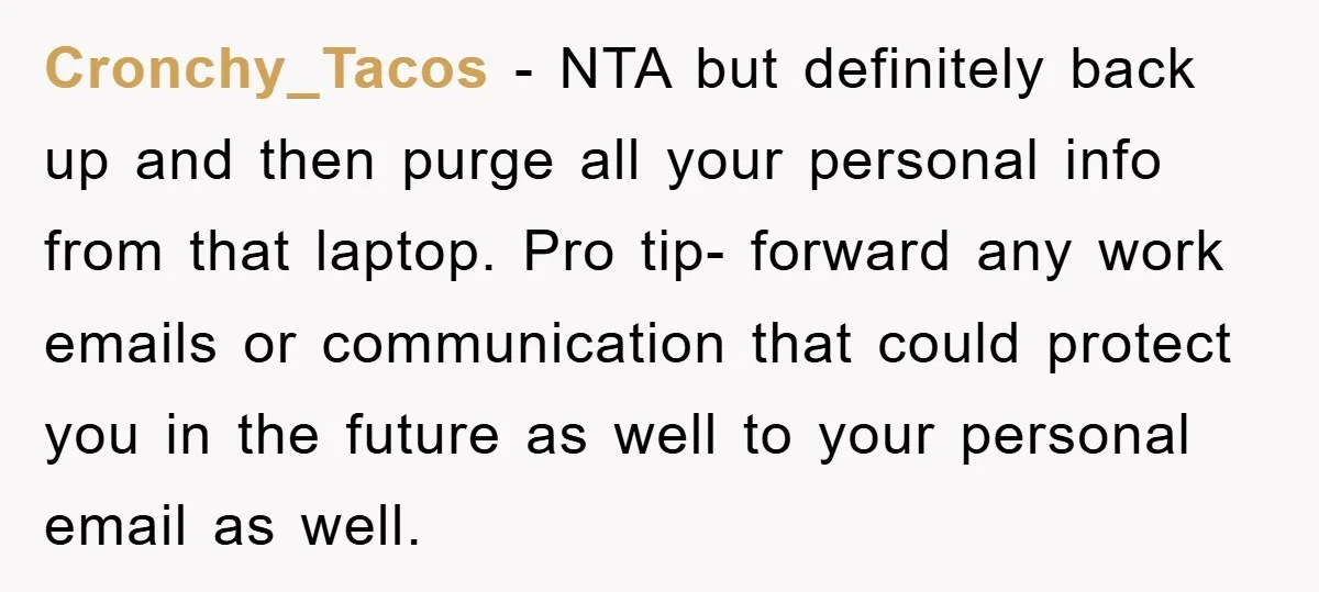 Cronchy_Tacos − NTA but definitely back up and then purge all your personal info from that laptop. Pro tip- forward any work emails or communication that could protect you in...