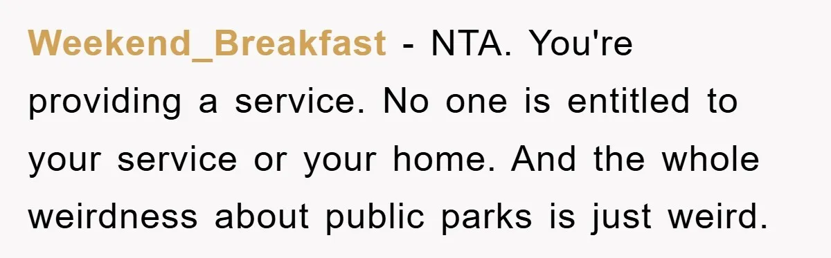 Weekend_Breakfast − NTA. You're providing a service. No one is entitled to your service or your home. And the whole weirdness about public parks is just weird.