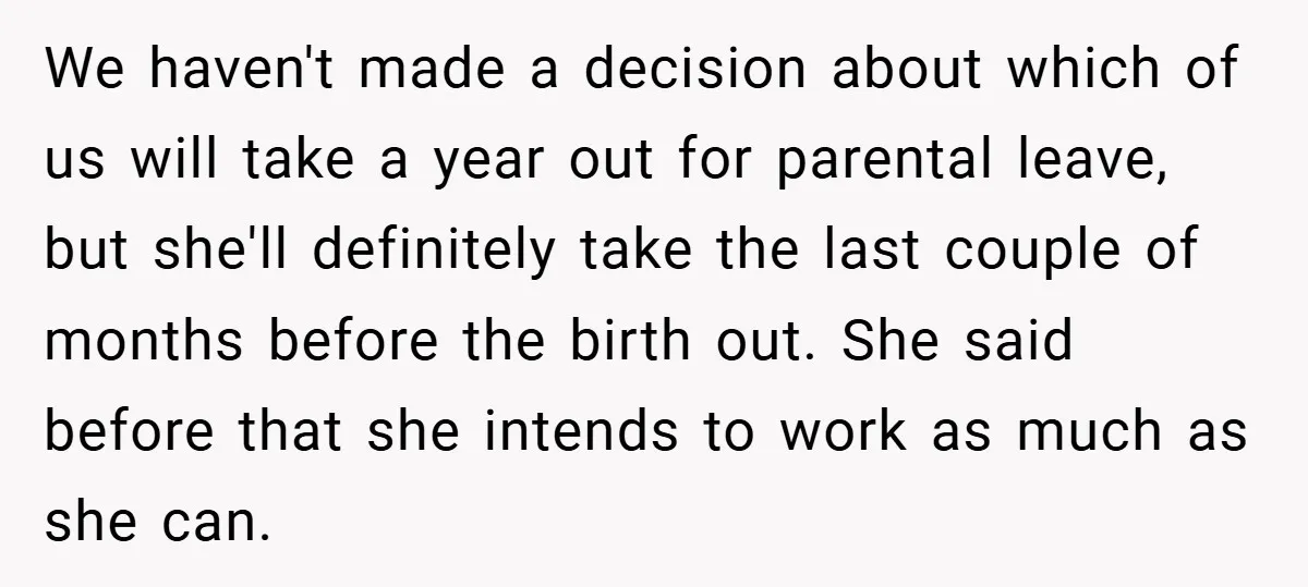We haven't made a decision about which of us will take a year out for parental leave, but she'll definitely take the last couple of months before the birth out....