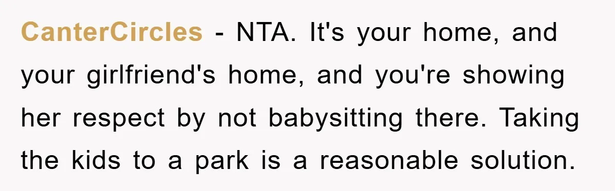 CanterCircles − NTA. It's your home, and your girlfriend's home, and you're showing her respect by not babysitting there. Taking the kids to a park is a reasonable solution.