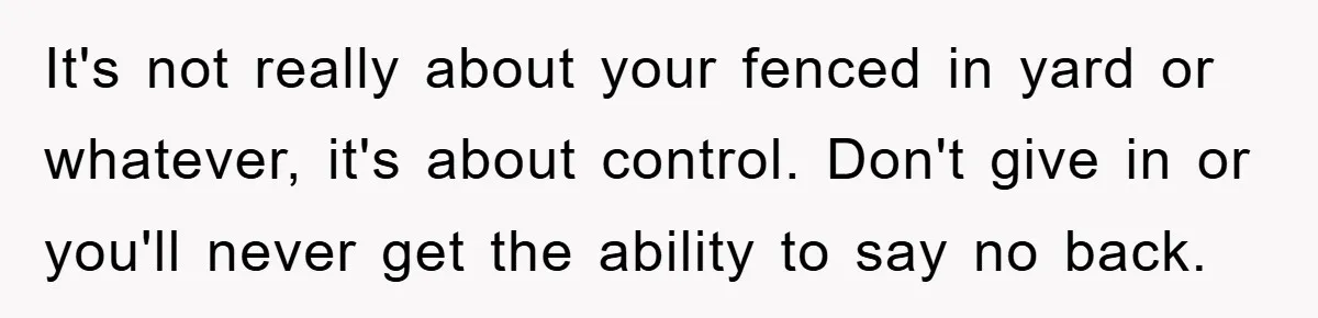It's not really about your fenced in yard or whatever, it's about control. Don't give in or you'll never get the ability to say no back.