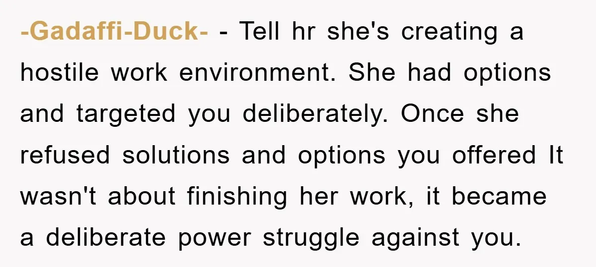 -Gadaffi-Duck- − Tell hr she's creating a hostile work environment. She had options and targeted you deliberately. Once she refused solutions and options you offered It wasn't about finishing her...