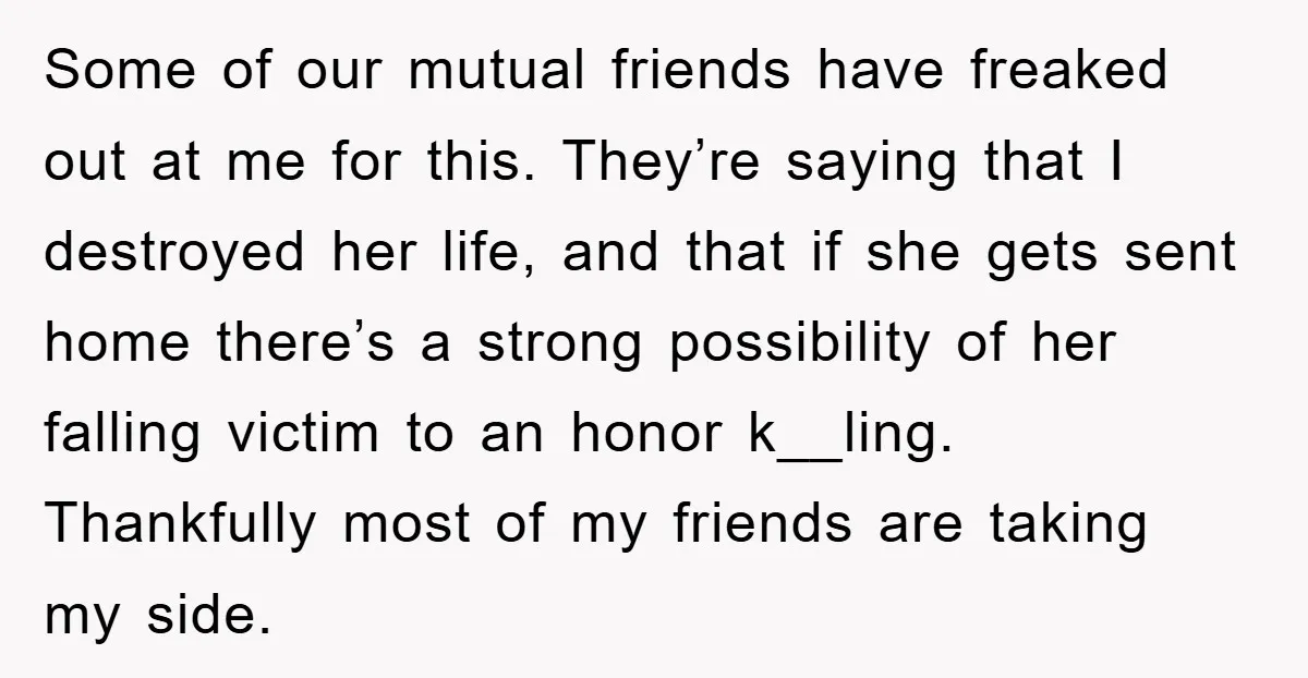 Some of our mutual friends have freaked out at me for this. They’re saying that I destroyed her life, and that if she gets sent home there’s a strong possibility...