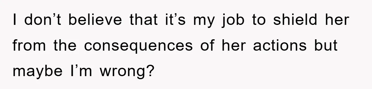 I don’t believe that it’s my job to shield her from the consequences of her actions but maybe I’m wrong?