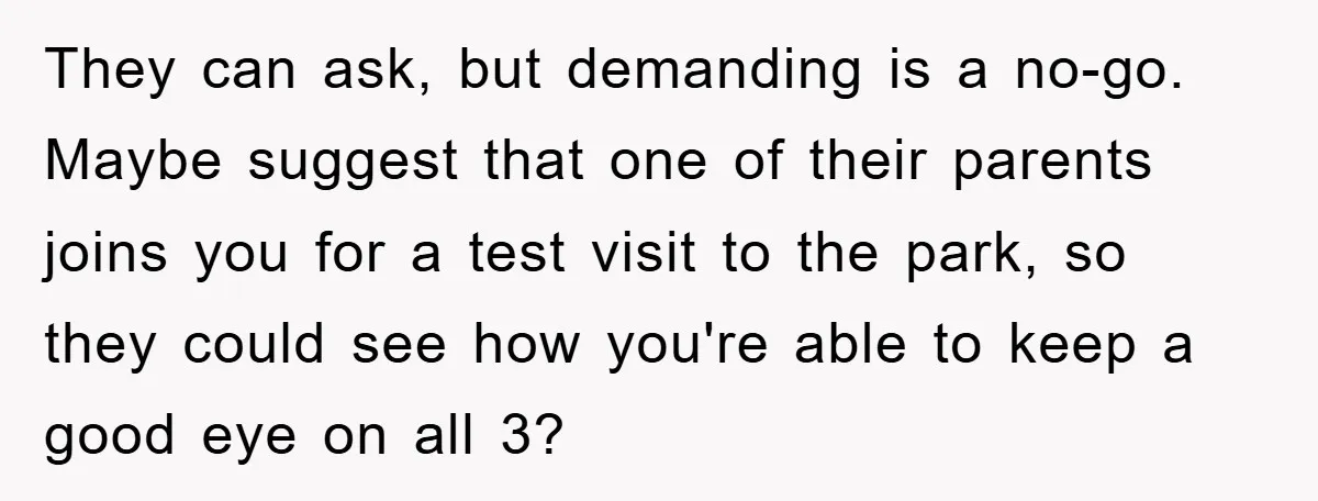 They can ask, but demanding is a no-go. Maybe suggest that one of their parents joins you for a test visit to the park, so they could see how you're...