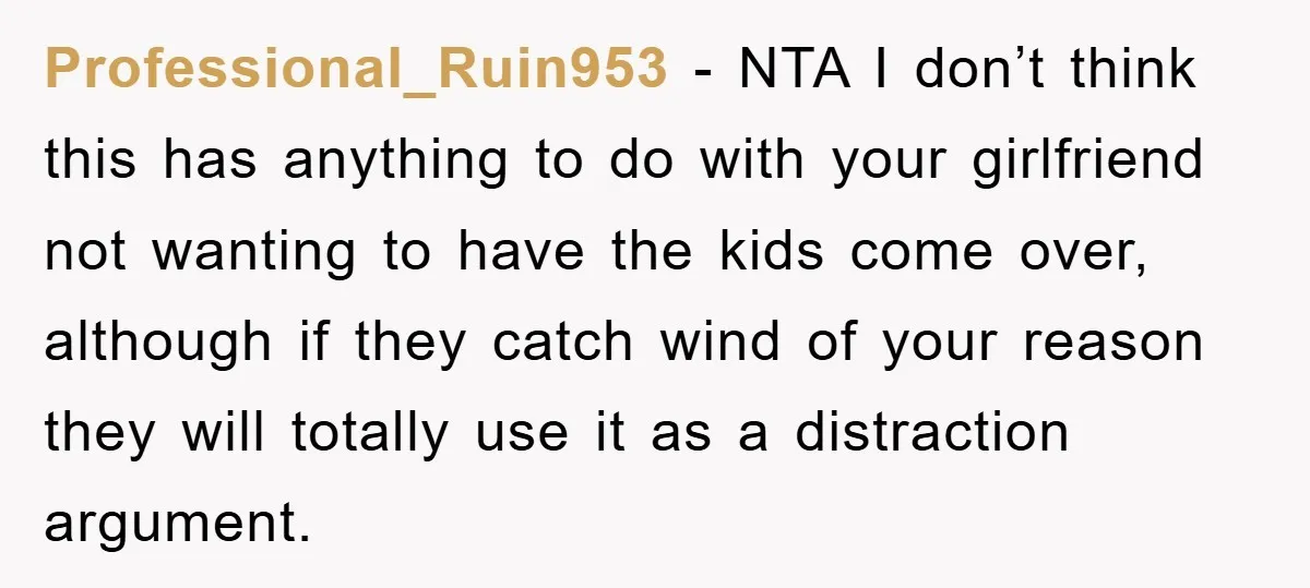 Professional_Ruin953 − NTA I don’t think this has anything to do with your girlfriend not wanting to have the kids come over, although if they catch wind of your reason...