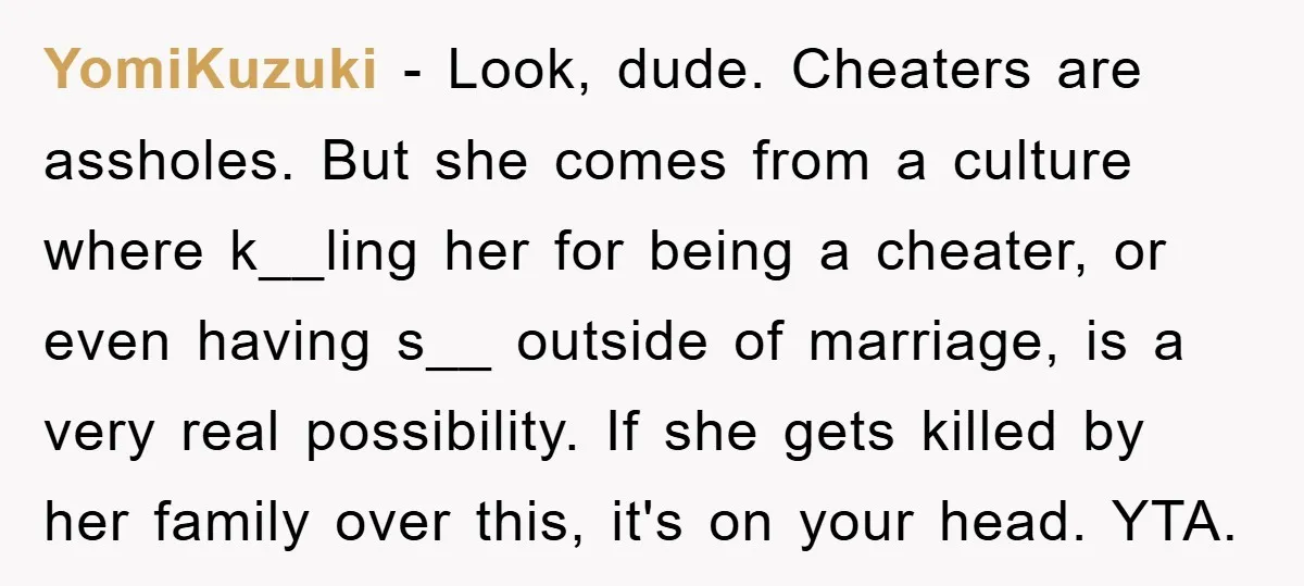 YomiKuzuki − Look, dude. Cheaters are assholes. But she comes from a culture where k__ling her for being a cheater, or even having s__ outside of marriage, is a very...