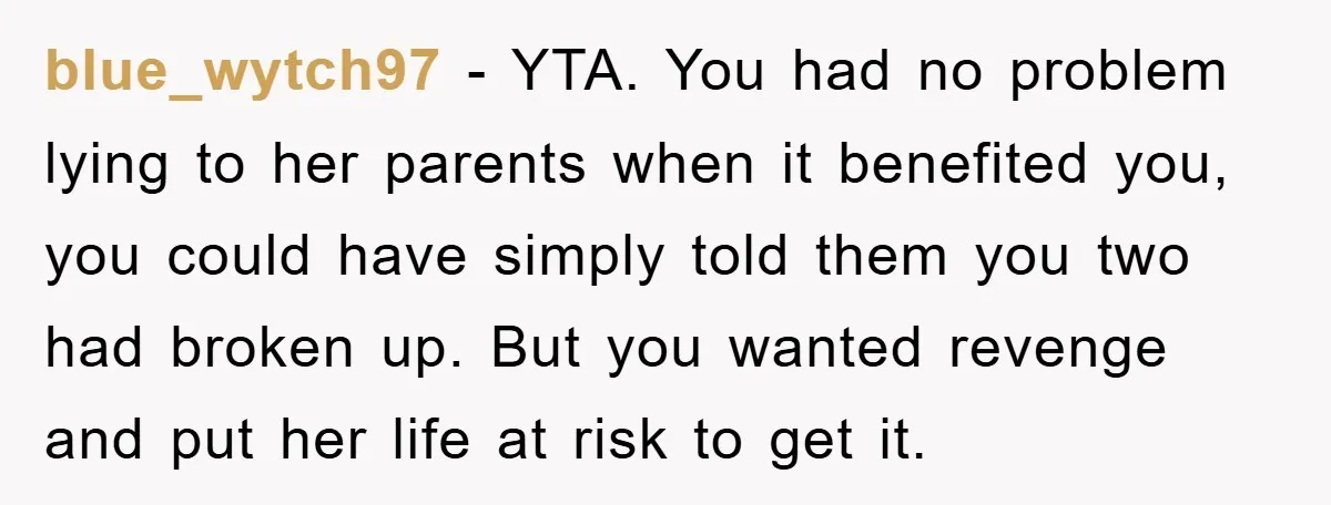 blue_wytch97 − YTA. You had no problem lying to her parents when it benefited you, you could have simply told them you two had broken up. But you wanted revenge...