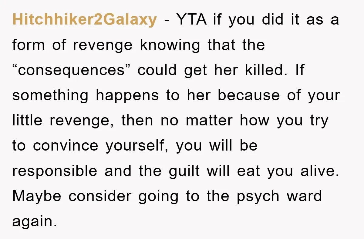 Hitchhiker2Galaxy − YTA if you did it as a form of revenge knowing that the “consequences” could get her killed. If something happens to her because of your little revenge,...