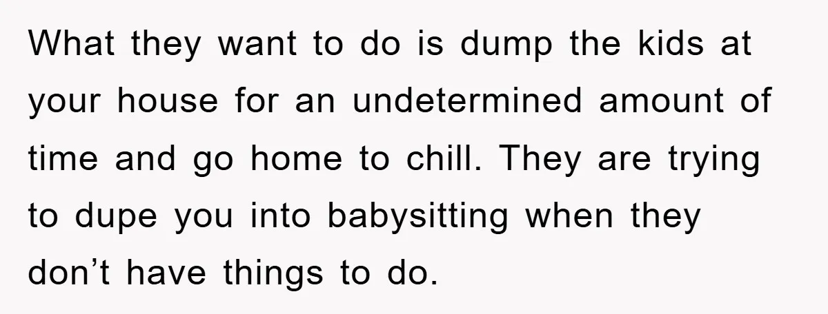 What they want to do is dump the kids at your house for an undetermined amount of time and go home to chill. They are trying to dupe you into...