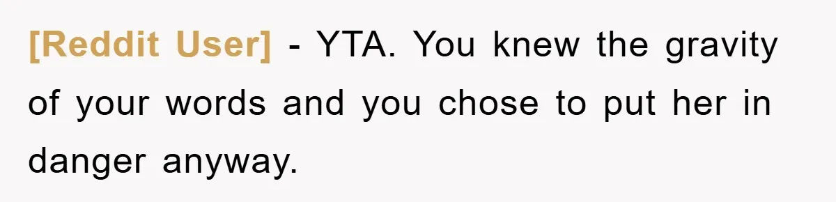 [Reddit User] − YTA. You knew the gravity of your words and you chose to put her in danger anyway.