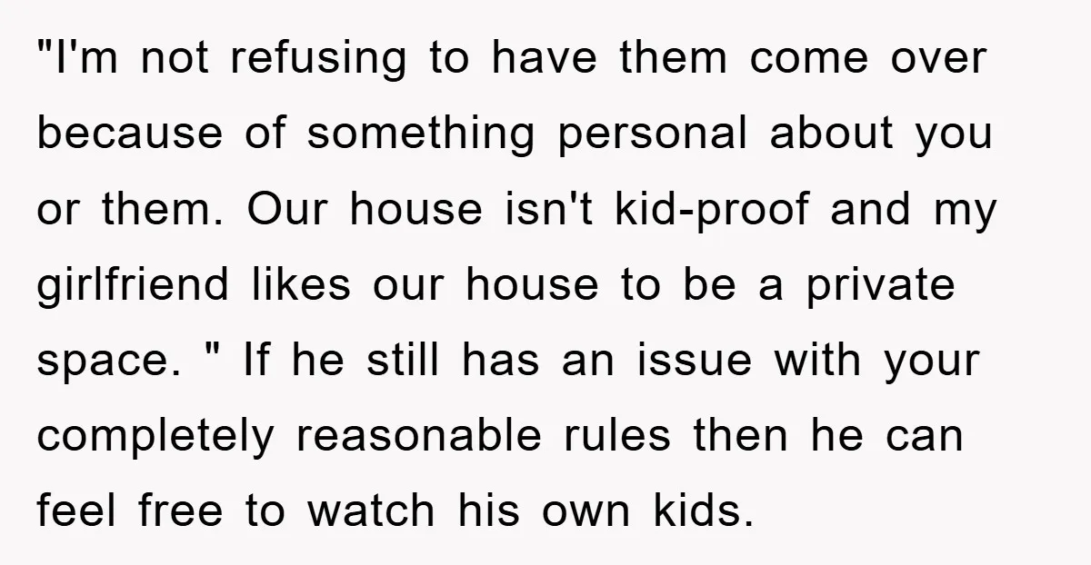 "I'm not refusing to have them come over because of something personal about you or them. Our house isn't kid-proof and my girlfriend likes our house to be a private...