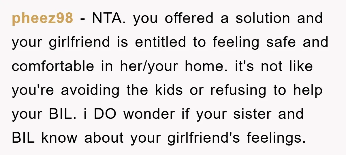 pheez98 − NTA. you offered a solution and your girlfriend is entitled to feeling safe and comfortable in her/your home. it's not like you're avoiding the kids or refusing to...