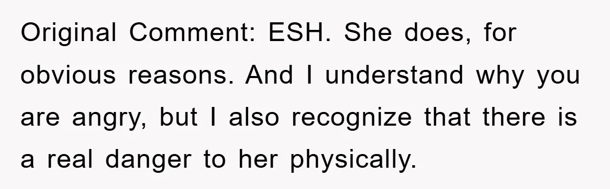 Original Comment: ESH. She does, for obvious reasons. And I understand why you are angry, but I also recognize that there is a real danger to her physically.