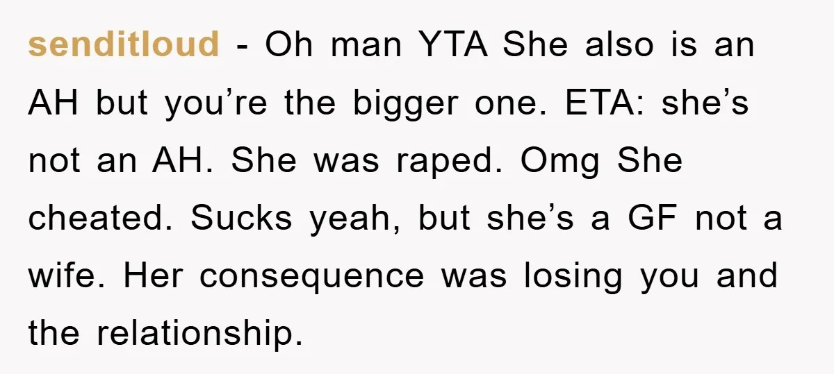 senditloud − Oh man YTA She also is an AH but you’re the bigger one. ETA: she’s not an AH. She was raped. Omg She cheated. Sucks yeah, but she’s...