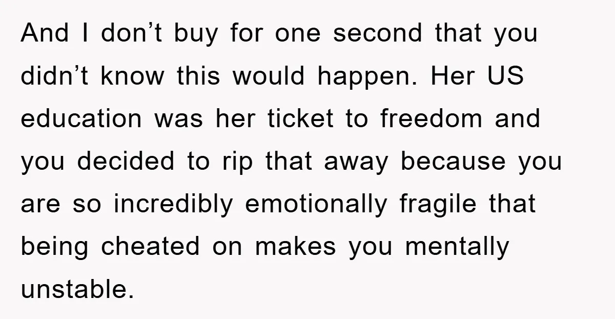 And I don’t buy for one second that you didn’t know this would happen. Her US education was her ticket to freedom and you decided to rip that away because...