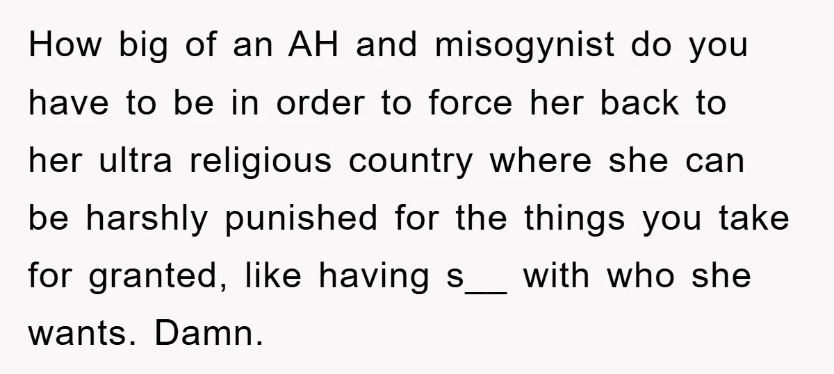 How big of an AH and misogynist do you have to be in order to force her back to her ultra religious country where she can be harshly punished for...
