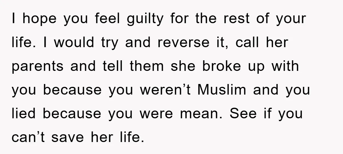 I hope you feel guilty for the rest of your life. I would try and reverse it, call her parents and tell them she broke up with you because you...