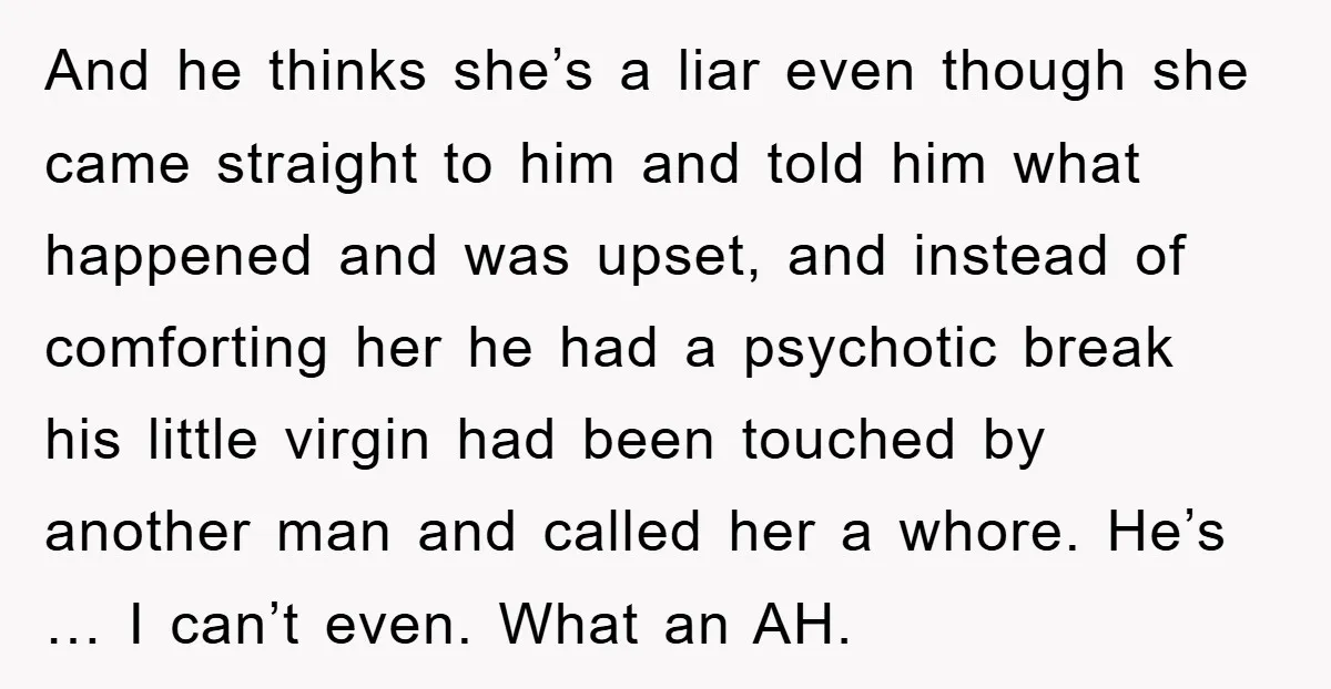 And he thinks she’s a liar even though she came straight to him and told him what happened and was upset, and instead of comforting her he had a psychotic...