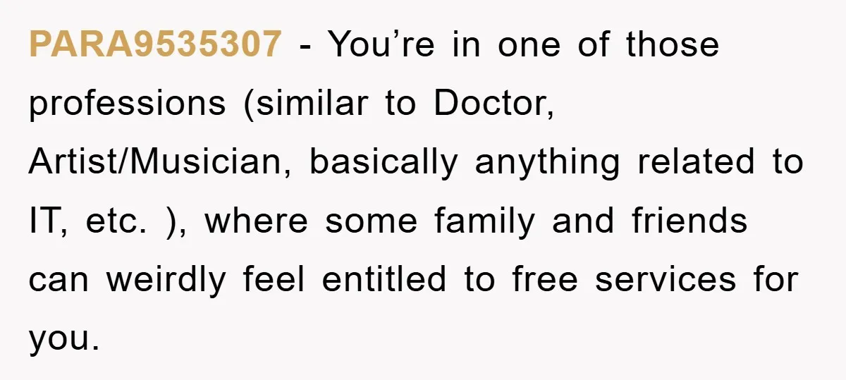PARA9535307 − You’re in one of those professions (similar to Doctor, Artist/Musician, basically anything related to IT, etc. ), where some family and friends can weirdly feel entitled to free...
