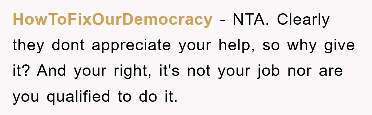 HowToFixOurDemocracy − NTA. Clearly they dont appreciate your help, so why give it? And your right, it's not your job nor are you qualified to do it.