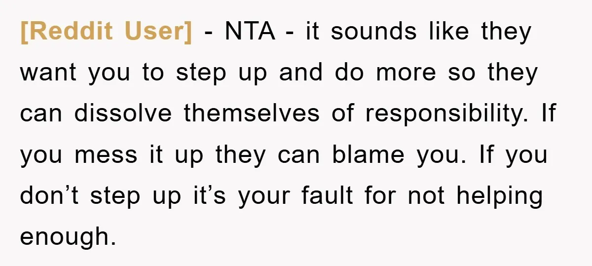 [Reddit User] − NTA - it sounds like they want you to step up and do more so they can dissolve themselves of responsibility. If you mess it up they...