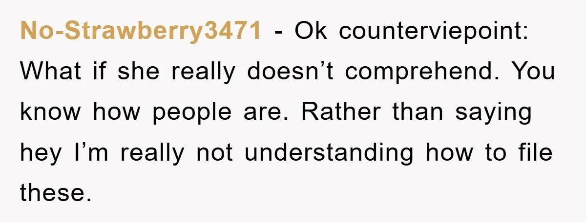 No-Strawberry3471 − Ok counterviepoint: What if she really doesn’t comprehend. You know how people are. Rather than saying hey I’m really not understanding how to file these.
