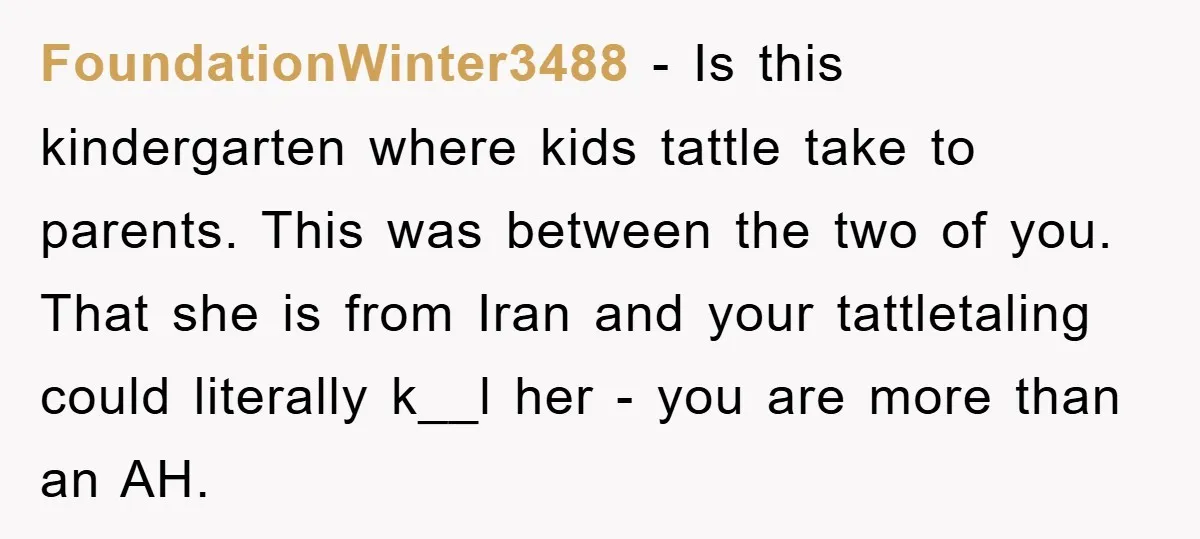 FoundationWinter3488 − Is this kindergarten where kids tattle take to parents. This was between the two of you. That she is from Iran and your tattletaling could literally k__l her...