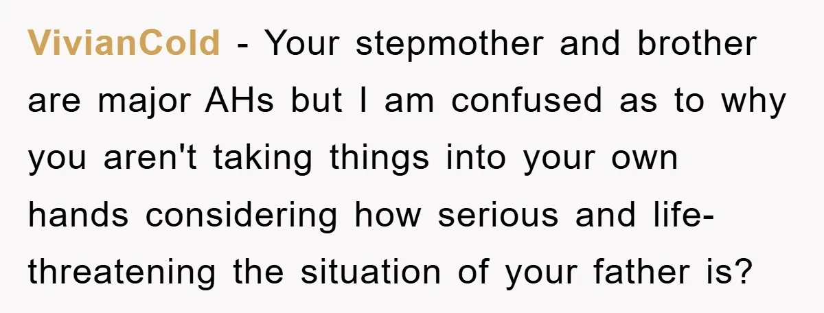 VivianCold − Your stepmother and brother are major AHs but I am confused as to why you aren't taking things into your own hands considering how serious and life-threatening the...