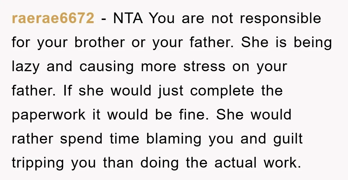 raerae6672 − NTA You are not responsible for your brother or your father. She is being lazy and causing more stress on your father. If she would just complete the...